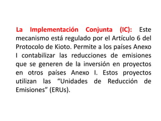 El Comercio de Emisiones:El comercio de emisiones es, como su propio nombre indica, una compra-venta de emisiones de gases de efecto invernadero entre países que tengan objetivos establecidos dentro del Protocolo de Kioto; es decir entre los países industrializados o pertenecientes al Anexo I del Protocolo de Kioto. De esta manera, los que reduzcan sus emisiones más de lo comprometido podrán vender los certificados de emisiones excedentarios a los países que no hayan alcanzado cumplir con su compromiso.