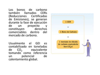      La comercialización de los Bonos de Carbono o CERs es por medio de un contrato de compra y venta de las reducciones de emisiones resultantes de un proyecto de MDL, el cual rige las relaciones entre el comprador y el vendedor concernientes a la transferencia y distribución de todo o parte de los CERs generados.