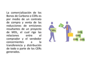 Los Fondos de Carbono: Son entidades encargadas de comprar reducciones de e misiones para los países y empresas privadas que aportan al fondo. Estos Fondos se dirigen a financiar la compra de emisiones de proyectos que contribuyan a reducir las emisiones de gases de efecto invernadero en países en vías de desarrollo y en economías en transición, a través de MDL. Los Fondos de Carbono pueden ser de origen público o privado o ambos, de participación exclusiva o multiparticipados.