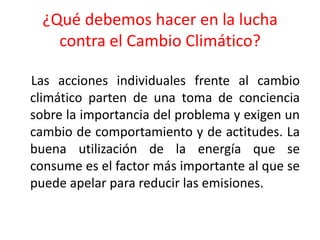 ¿Qué debemos hacer en la lucha contra el Cambio Climático?    Las acciones individuales frente al cambio climático parten de una toma de conciencia sobre la importancia del problema y exigen un cambio de comportamiento y de actitudes. La buena utilización de la energía que se consume es el factor más importante al que se puede apelar para reducir las emisiones.