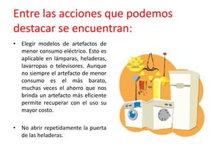 Entre las acciones que podemos destacar se encuentran: Elegir modelos de artefactos de menor consumo eléctrico. Esto es aplicable en lámparas, heladeras, lavarropas o televisores. Aunque no siempre el artefacto de menor consumo es el más barato, muchas veces el ahorro que nos brinda un artefacto más eficiente permite recuperar con el uso su mayor costo.No abrir repetidamente la puerta de las heladeras.