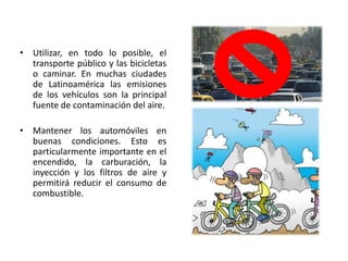 Mantener los automóviles en buenas condiciones. Esto es particularmente importante en el encendido, la carburación, la inyección y los filtros de aire y permitirá reducir el consumo de combustible.Tratar de que se implementen programas locales de clasificación y reciclado de residuos que exijan adquirir el hábito de separar los residuos en distintas clases.