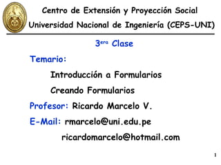 3 era  Clase Temario:   Introducción a Formularios Creando Formularios Profesor:  Ricardo Marcelo V. E-Mail:  rmarcelo@uni.edu.pe   [email_address] Centro de Extensión y Proyección Social  Universidad Nacional de Ingeniería (CEPS-UNI) 