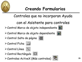 Creando Formularios Controles que no incorporan Ayuda con el Asistente para controles Control Marco de objeto independiente Control Marco de objeto dependiente Control Ficha Control Línea Control Rectángulo Controles ActiveX (Más controles) Control Salto de página 