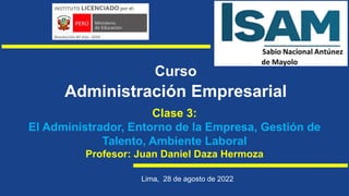 Curso
Administración Empresarial
Clase 3:
El Administrador, Entorno de la Empresa, Gestión de
Talento, Ambiente Laboral
Profesor: Juan Daniel Daza Hermoza
Lima, 28 de agosto de 2022
 