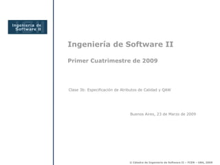 Ingeniería de Software II
Primer Cuatrimestre de 2009
Buenos Aires, 23 de Marzo de 2009
Clase 3b: Especificación de Atributos de Calidad y QAW
© Cátedra de Ingeniería de Software II – FCEN – UBA, 2009
 