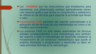 Los modelos son los instrumentos que empleamos para
representar una determinada realidad (generalmente tienen
una notación gráfica que facilita su comprensión y validación);
se utilizan en las técnicas para soportar la actividad que llevan
a cabo.
Herramientas CASE permiten dar soporte automatizado a la
aplicación de las técnicas de una metodología así como a los
modelos que incorporan.
Los entornos CASE no solo deben automatizar las técnicas
aisladas correspondientes a una metodología sino también
dar soporte a toda la metodología de desarrollo mediante la
incorporación de un conductor metodológico que ayude al
analista, diseñador o programador a desarrollar su labor en
cada actividad definida en la metodología.
 
