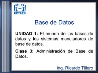 Base de Datos
UNIDAD 1: El mundo de las bases de
datos y los sistemas manejadores de
base de datos.
Clase 3: Administración de Base de
Datos.
Ing. Ricardo Tillero
 