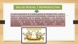 SALUD SEXUAL Y REPRODUCTIVA
La salud reproductiva es el estado general de bienestar físico, mental y
social, y no de mera ausencia de enfermedades o dolencias, en todos los
aspectos relacionados con el aparato reproductor y sus funciones y
procesos. La salud sexual es la capacidad de disfrutar y expresar nuestra
sexualidad y de hacerlo sin riesgos de enfermedades transmitidas
sexualmente, embarazos no deseados, coerción, violencia y
discriminación.
 