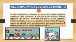 SEGURIDAD VIAL Y CULTURA DE TRÁNSITO
La seguridad vial y cultura de tránsito requiere de la participación ciudadana
responsable para concientizar y promover comportamientos seguros;
requiriendo un esfuerzo coordinado intersectorial y una legislación
suficientemente coherente con el propósito de favorecer su cumplimiento en
diversos escenarios y condiciones. El sector salud es el llamado a liderar y
conducir los esfuerzos desde las instituciones de gobierno para afrontar este
desafío y contribuir a una vida saludable en la población.
 