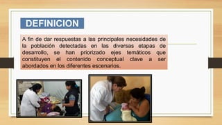 DEFINICION
A fin de dar respuestas a las principales necesidades de
la población detectadas en las diversas etapas de
desarrollo, se han priorizado ejes temáticos que
constituyen el contenido conceptual clave a ser
abordados en los diferentes escenarios.
 