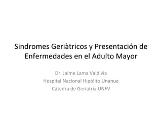 Sindromes Geriàtricos y Presentación de
   Enfermedades en el Adulto Mayor

             Dr. Jaime Lama Valdivia
        Hospital Nacional Hipólito Unanue
           Cátedra de Geriatría UNFV
 