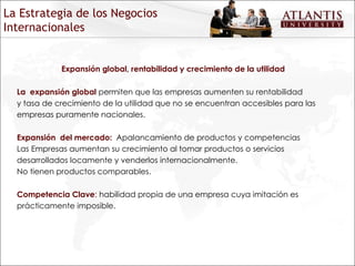 Expansión global, rentabilidad y crecimiento de la utilidad La  expansión global  permiten que las empresas aumenten su rentabilidad y tasa de crecimiento de la utilidad que no se encuentran accesibles para las empresas puramente nacionales. Expansión  del mercado:  Apalancamiento de productos y competencias Las Empresas aumentan su crecimiento al tomar productos o servicios desarrollados locamente y venderlos internacionalmente. No tienen productos comparables. Competencia Clave :  habilidad propia de una empresa cuya imitación es prácticamente imposible. La Estrategia de los Negocios Internacionales 