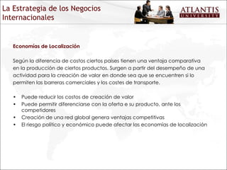 Economías de Localización Según la diferencia de costos ciertos países tienen una ventaja comparativa en la producción de ciertos productos. Surgen a partir del desempeño de una actividad para la creación de valor en donde sea que se encuentren si lo permiten las barreras comerciales y los costes de transporte. Puede reducir los costos de creación de valor Puede permitir diferenciarse con la oferta e su producto, ante los competidores Creación de una red global genera ventajas competitivas El riesgo político y económico puede afectar las economías de localización La Estrategia de los Negocios Internacionales 