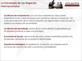 Los Efectos de la Experiencia,  La curva de a experiencia, reducciones sistemáticas en los costos de producción durante la vida de un producto. “los costo de producción de un articulo declinan por alguna razón cada vez que se duplica una producción acumulada” Los Efectos del aprendizaje,  ahorro de los costos debido al aprendizaje que se adquiere por llevar a cabo una actividad. Economías de Escala,  reducciones del costo unitario mediante la producción de grandes volúmenes de un producto determinado. Importancia Estratégica,   La experiencia  le permite a la empresa reducir los costos de creación de valor y aumentar su rentabilidad. La Estrategia de los Negocios Internacionales 