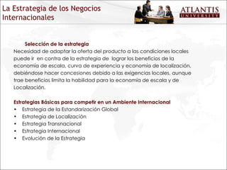 Selección de la estrategia Necesidad de adaptar la oferta del producto a las condiciones locales puede ir  en contra de la estrategia de  lograr los beneficios de la economía de escala, curva de experiencia y economía de localización, debiéndose hacer concesiones debido a las exigencias locales, aunque trae beneficios limita la habilidad para la economía de escala y de Localización. Estrategias Básicas para competir en un Ambiente Internacional Estrategia de la Estandarización Global Estrategia de Localización Estrategia Transnacional Estrategia Internacional Evolución de la Estrategia La Estrategia de los Negocios Internacionales 