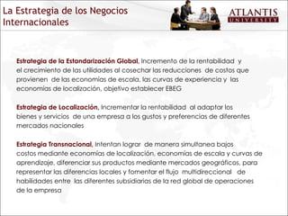 Estrategia de la Estandarización Global,  Incremento de la rentabilidad  y el crecimiento de las utilidades al cosechar las reducciones  de costos que provienen  de las economías de escala, las curvas de experiencia y  las economías de localización, objetivo establecer EBEG Estrategia de Localización,  Incrementar la rentabilidad  al adaptar los bienes y servicios  de una empresa a los gustos y preferencias de diferentes mercados nacionales Estrategia Transnacional,  Intentan lograr  de manera simultanea bajos costos mediante economías de localización, economías de escala y curvas de aprendizaje, diferenciar sus productos mediante mercados geográficos, para representar las diferencias locales y fomentar el flujo  multidireccional  de habilidades entre  las diferentes subsidiarias de la red global de operaciones de la empresa La Estrategia de los Negocios Internacionales 