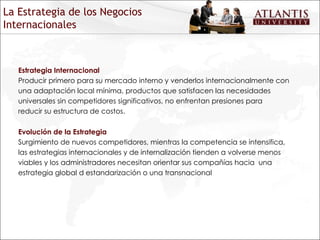 Estrategia Internacional Producir primero para su mercado interno y venderlos internacionalmente con una adaptación local mínima, productos que satisfacen las necesidades universales sin competidores significativos, no enfrentan presiones para reducir su estructura de costos.  Evolución de la Estrategia Surgimiento de nuevos competidores, mientras la competencia se intensifica, las estrategias internacionales y de internalización tienden a volverse menos viables y los administradores necesitan orientar sus compañías hacia  una estrategia global d estandarización o una transnacional La Estrategia de los Negocios Internacionales 