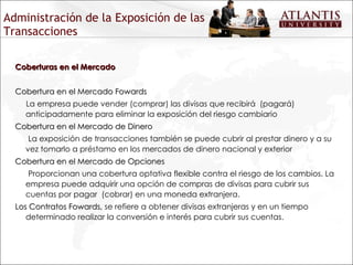 Administración de la Exposición de las Transacciones Coberturas en el Mercado Cobertura en el Mercado Fowards La empresa puede vender (comprar) las divisas que recibirá  (pagará) anticipadamente para eliminar la exposición del riesgo cambiario  Cobertura en el Mercado de Dinero La exposición de transacciones también se puede cubrir al prestar dinero y a su vez tomarlo a préstamo en los mercados de dinero nacional y exterior Cobertura en el Mercado de Opciones Proporcionan una cobertura optativa flexible contra el riesgo de los cambios. La empresa puede adquirir una opción de compras de divisas para cubrir sus cuentas por pagar  (cobrar) en una moneda extranjera. Los Contratos Fowards,  se refiere a obtener divisas extranjeras y en un tiempo determinado realizar la conversión e interés para cubrir sus cuentas. 