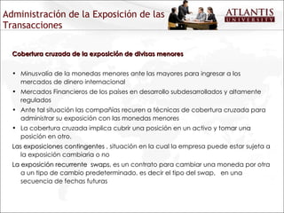 Administración de la Exposición de las Transacciones Cobertura cruzada de la exposición de divisas menores Minusvalía de la monedas menores ante las mayores para ingresar a los mercados de dinero internacional Mercados Financieros de los países en desarrollo subdesarrollados y altamente regulados Ante tal situación las compañías recuren a técnicas de cobertura cruzada para administrar su exposición con las monedas menores La cobertura cruzada implica cubrir una posición en un activo y tomar una posición en otro. Las exposiciones contingentes  , situación en la cual la empresa puede estar sujeta a la exposición cambiaria o no La exposición recurrente  swaps , es un contrato para cambiar una moneda por otra a un tipo de cambio predeterminado, es decir el tipo del swap,  en una secuencia de fechas futuras 