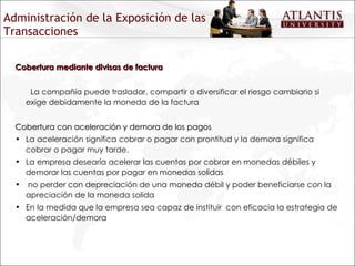Administración de la Exposición de las Transacciones Cobertura mediante divisas de factura La compañía puede trasladar, compartir o diversificar el riesgo cambiario si exige debidamente la moneda de la factura Cobertura con aceleración y demora de los pagos La aceleración significa cobrar o pagar con prontitud y la demora significa cobrar o pagar muy tarde.  La empresa desearía acelerar las cuentas por cobrar en monedas débiles y demorar las cuentas por pagar en monedas solidas no perder con depreciación de una moneda débil y poder beneficiarse con la apreciación de la moneda solida En la medida que la empresa sea capaz de instituir  con eficacia la estrategia de aceleración/demora  