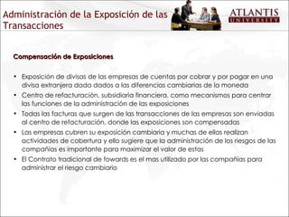 Administración de la Exposición de las Transacciones Compensación de Exposiciones Exposición de divisas de las empresas de cuentas por cobrar y por pagar en una divisa extranjera dada dados a las diferencias cambiarias de la moneda Centro de refacturación, subsidiaria financiera, como mecanismos para centrar las funciones de la administración de las exposiciones Todas las facturas que surgen de las transacciones de las empresas son enviadas al centro de refacturación, donde las exposiciones son compensadas Las empresas cubren su exposición cambiaria y muchas de ellas realizan actividades de cobertura y ello sugiere que la administración de los riesgos de las compañías es importante para maximizar el valor de estas El Contrato tradicional de fowards es el mas utilizado por las compañías para administrar el riesgo cambiario 