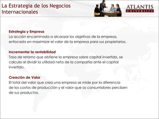 La Estrategia de los Negocios Internacionales Estrategia y Empresa La acción encaminada a alcanzar los objetivos de la empresa, enfocada en maximizar el valor de la empresa para sus propietarios. Incrementar la rentabilidad Tasa de retorno que obtiene la empresa sobre capital invertido, se calcula al dividir la utilidad neta de la compañía ante el capital invertido. Creación de Valor  El total del valor que crea una empresa se mide por la diferencia de los costos de producción y el valor que os consumidores perciben de sus productos. 
