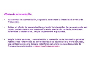 Efecto de acomodación 
•Para evitar la acomodación, se puede aumentar la intensidad o variar la frecuencia. 
•Evitar el efecto de acomodación variando la intensidad lleva a que, cada vez que el paciente note una atenuación en la sensación recibida, se deberá aumentar la intensidad , lo que incomodará al paciente. 
•Según varios autores , la modulación o variación de la frecuencia permite retardar los fenómenos de acomodación que ocurren en la fibra nerviosa, específicamente en la terapia interferencial, donde esta alternancia de frecuencia se denomina «espectro de frecuencia»  