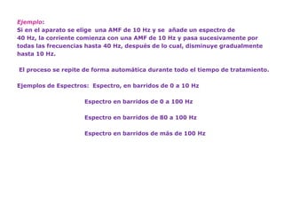 Ejemplo: 
Si en el aparato se elige una AMF de 10 Hz y se añade un espectro de 
40 Hz, la corriente comienza con una AMF de 10 Hz y pasa sucesivamente por 
todas las frecuencias hasta 40 Hz, después de lo cual, disminuye gradualmente 
hasta 10 Hz. 
El proceso se repite de forma automática durante todo el tiempo de tratamiento. 
Ejemplos de Espectros: Espectro, en barridos de 0 a 10 Hz 
Espectro en barridos de 0 a 100 Hz 
Espectro en barridos de 80 a 100 Hz 
Espectro en barridos de más de 100 Hz 
 