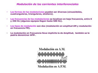 Modulación de las corrientes interferenciales 
•Las formas de las modulaciones pueden ser diversas (sinusoidales, cuadrangulares, triangulares, etcétera). 
•Las frecuencias de las modulaciones se localizan en baja frecuencia, entre 0 y 250 Hz (algunos equipos llegan hasta 500 Hz). 
•Los tipos de modulación son dos (modulación en amplitud AM y modulación en frecuencia FM). 
•La modulación en Frecuencia lleva implícito la de Amplitud, también se le podría denominar AFM .  