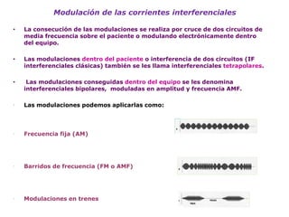 Modulación de las corrientes interferenciales 
•La consecución de las modulaciones se realiza por cruce de dos circuitos de media frecuencia sobre el paciente o modulando electrónicamente dentro del equipo. 
•Las modulaciones dentro del paciente o interferencia de dos circuitos (IF interferenciales clásicas) también se les llama interferenciales tetrapolares. 
• Las modulaciones conseguidas dentro del equipo se les denomina interferenciales bipolares, moduladas en amplitud y frecuencia AMF. 
Las modulaciones podemos aplicarlas como: 
Frecuencia fija (AM) 
Barridos de frecuencia (FM o AMF) 
Modulaciones en trenes 
 