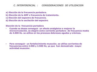 C. INTERFERENCIAL : CONSIDERACIONES DE UTILIZACION 
a) Elección de la frecuencia portadora. 
b) Elección de la AMF o frecuencia de tratamiento. 
c) Elección del espectro de frecuencia. 
d) Elección de la oscilación del espectro. 
Elección de la frecuencia portadora 
•Cuando se desea conseguir un efecto analgésico o mejorar la microcirculación, se elegirá como corriente portadora de frecuencia media de 4.000 Hz. se utiliza en los procesos dolorosos agudos y crónicos. 
•Para conseguir un fortalecimiento muscular, se utiliza corrientes de frecuencias entre 2.000 y 2.500 Hz, ya que han demostrado mayor actividad muscular. 
 