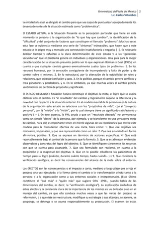Universidad del Valle de México 2
                                                                           Lic. Carlos Villalobos

la entidad a la cual va dirigido el cambio para que sea capaz de puntualizar apropiadamente los
desencadenantes de la situación estimada como "problemática".

El ESTADO ACTUAL o la Situación Presente es la percepción particular que tiene en este
momento la persona o la organización de "lo que hay que cambiar", la identificación de la
"dificultad" y del conjunto de factores que constituyen el llamado "problema". Muchas veces
esta fase se evidencia mediante una serie de "síntomas" indeseables, que hacen que a este
estado se le asigne muy a menudo una connotación insatisfactoria o negativa ( - ). Es necesario
dedicar tiempo y esfuerzo a la clara determinación de este estado y a las "ganancias
secundarias" que el problema genera en individuos y organizaciones. Una guía para la mejor
caracterización de la situación presente podría ser lo que expresan Bolman y Deal (1995), en
cuanto a que cualquier cambio genera eventualmente cuatro tipos de problemas: 1. En los
recursos humanos, por la sensación consiguiente de incompetencia y falta de poder y de
control sobre sí mismos. 2. En lo estructural, por la alteración de la estabilidad de roles y
relaciones, que produce confusión y caos. 3. En lo político, porque el cambio genera conflicto y
crea ganadores y perdedores, y 4. En lo simbólico, ya que muchas veces el cambio genera
sentimientos de pérdida de propósito y significado.

El ESTADO DESEADO o Situación Futura constituye el objetivo, la meta, el logro que se aspira
obtener con el cambio. Es "el resultado" del cambio y lógicamente supone la diferencia y la
novedad con respecto a la situación anterior. En el modelo mental de la persona o en la cultura
de la organización este estado se relaciona con los "propósitos de vida", con el "proyecto
personal", con la "misión" o la "visión", por lo cual siempre tiene un significado satisfactorio o
positivo ( + ). En este aspecto, la PNL ayuda a que un "resultado deseado" no permanezca
como un simple "deseo" de la persona, por ejemplo, y se transforme en una verdadera meta
de cambio. Para ello es importante tener en mente algunas de las condiciones que ofrece este
modelo para la formulación efectiva de una meta, tales como: 1. Que ese objetivo sea
motivante, impulsador, y que sea representado como un reto. 2. Que sea enunciado en forma
afirmativa, positiva. 3. Que se exprese en términos de acciones específicas. 4. Que esté
razonablemente bajo el control de la persona que lo formula. 5. Que se establezcan evidencias
observables y concretas del logro del objetivo. 6. Que se identifiquen claramente los recursos
con que se cuenta para alcanzarlo. 7. Que sea formulado con realismo, en cuanto a la
proporción y la magnitud del objetivo. 8. Que en lo posible establezca los parámetros de
tiempo para su logro (cuándo, durante cuánto tiempo, hasta cuándo...) y 9. Que considere la
verificación ecológica, es decir las consecuencias del alcance de la meta sobre el entorno.

Los EFECTOS son las consecuencias o el impacto a corto, mediano y largo plazo que arroja el
proceso una vez ejecutado, y la forma cómo el cambio o la transformación afecta tanto a la
persona o a la organización como a sus entornos sociales e interpersonales. (Esto último
constituye el "qué más" o "quién más" que sugiere Dilts -1996-, cuando habla de las
dimensiones del cambio, es decir, la "verificación ecológica"). La exploración cuidadosa de
estos efectos y la conciencia clara de la importancia de los mismos es un delicado paso en el
manejo del cambio, ya que ello conduce muchas veces a que las metas del proceso se
reformulen, o a que éste se reestructure, modifique su estrategia o sus alcances, se acelere, se
posponga, se detenga o se asuma responsablemente su prosecusión. El examen de estos
 