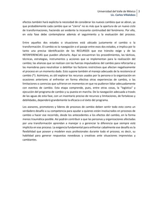 Universidad del Valle de México 3
                                                                         Lic. Carlos Villalobos

efectos también hará explícita la necesidad de considerar los nuevos cambios que se abran, ya
que probablemente cada cambio que se "cierra" no es más que la apertura de un nuevo ciclo
de transformaciones, haciendo así evidente la incesante continuidad del fenómeno. Por ello,
en esta fase debe contemplarse además el seguimiento y la evaluación del proceso.

Entre aquellos dos estados o situaciones está ubicado justamente el cambio o la
transformación. El cambio es la navegación o el pasaje entre esos dos estados, e implica por lo
tanto una precisa identificación de los RECURSOS que ese tránsito exige y de las
INTERFERENCIAS que pueden afectarlo. Aquí se encuentran los procedimientos, las tácticas,
técnicas, estrategias, instrumentos y acciones que se implementan para la realización del
cambio; las alianzas que se realizan con las fuerzas impulsadoras del cambio para reforzarlas y
las maniobras para neutralizar o debilitar los factores restrictivos que afectan negativamente
el proceso en un momento dado. Esto supone también el manejo adecuado de la resistencia al
cambio (*). Asimismo, es útil explorar los recursos usados por la persona o la organización en
ocasiones anteriores al enfrentar en forma efectiva otras experiencias de cambio, o las
limitaciones o carencias que sufrieron en momentos en que no pudieron lidiar adecuadamente
con eventos de cambio. Esta etapa comprende, pues, entre otras cosas, la "logística" y
ejecución del programa de cambio y su puesta en marcha. De la navegación adecuada a través
de las aguas de esta fase, con un inventario preciso de recursos y limitaciones, de fortalezas y
debilidades, dependerá grandemente la eficacia o el éxito del programa.

Los asesores, promotores y líderes de procesos de cambio deben sentir todo esto como un
verdadero desafío a su competencia para ayudar a quienes están involucrados en procesos de
cambio a hacer ese recorrido, desde los antecedentes a los efectos del cambio, en la forma
menos traumática posible. Así podrán contribuir a que las personas y organizaciones afectadas
por una transformación aprendan a manejar o a gerenciar la diferencia que siempre está
implícita en ese proceso. La exigencia fundamental para enfrentar cabalmente ese desafío es la
flexibilidad que posean y modelen esos profesionales durante todo el proceso, es decir, su
habilidad para generar respuestas novedosas y creativas ante situaciones imprevistas y
cambiantes.
 