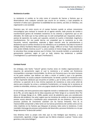 Universidad del Valle de México 4
                                                                         Lic. Carlos Villalobos

Resistencia al cambio

La resistencia al cambio se ha visto como el conjunto de fuerzas y factores que se
desencadenan ante cualquier variación que ocurre en un sistema, y cuyo propósito es
mantener el status quo y garantizar la estabilidad de ese sistema, sea éste un individuo, una
organización o una sociedad.

Pareciera que, tal como ocurre en el cuerpo humano cuando se activan mecanismos
inmunológicos para rechazar la invasión de un agente extraño, todo proceso de cambio o
transformación genera de inmediato resistencia en los sistemas y organismos que se ven
afectados. De modo que no hay cambio que no esté acompañado por respuestas activas o
pasivas de oposición, las cuales, por supuesto, variarán en cuanto a intensidad, magnitud y
manifestaciones. Por eso puede decirse con propiedad que la resistencia es la más
frecuente, natural, espontánea, esperada y lógica reacción ante las perturbaciones y
desbalances que el cambio introduce en los individuos y en su ambiente. Esta idea la resume el
biólogo chileno Humberto Maturana (citado por Senge, 1999) en la frase "todo movimiento
está siendo inhibido mientras ocurre" o, como sostiene el mismo Senge, todo crecimiento en
la naturaleza lleva consigo procesos que lo limitan. Esto recuerda también un postulado del
pensamiento sistémico, según el cual en todo sistema hay tendencias a cambiar
("morfogénesis") y a permanecer igual ("morfostasis").



Combate frontal

Sin embargo, este hecho "natural" genera muchas veces en medios organizacionales un
esquema de pensamiento según el cual la resistencia y el cambio son fenómenos
incompatibles o enemigos irreconciliables. Se afirma con frecuencia que a los seres humanos
no les gusta cambiar, que dedican sus vidas a resistir el cambio y que a los gerentes,
específicamente, les asusta cualquier transformación. Se tiende a percibir la resistencia como
el más importante obstáculo que encuentra el cambio y, por lo tanto, como el adversario a
enfrentar. La aparición de la más mínima expresión de resistencia es vista como señal de
alarma para empuñar las armas y combatirla frontalmente y el manejo de la resistencia al
cambio es entendido, entonces, como una pugnaz batalla de fuerzas en franca confrontación.

En tal sentido, este tema pareciera estar exigiendo revisión o reelaboración. Ciertos conceptos
de la PNL, así como algunas de las ideas expuestas por Peter Senge en su reciente libro The
dance of change (Senge et al., 1999), pueden servir de plataforma para una consideración
diferente del problema. Ese autor sugiere que las iniciativas de cambio en las organizaciones
prestan escasa atención y manifiestan poca comprensión de una dinámica, en la cual los
procesos positivos de crecimiento coexisten con las fuerzas limitantes. Para él, es
imprescindible comprender y lidiar tanto con las fuerzas promotoras del cambio como con los
retos implícitos en los factores que bloquean el proceso, tales como la resistencia. A este
inevitable interjuego de procesos estimulantes del desarrollo y procesos limitantes es a lo que
Senge denomina "la danza del cambio".

Esta dinámica tiene su propio ciclo vital, que es más biológico que mecánico, y cuya
comprensión, siguiendo a Senge, requiere que los líderes empiecen a pensar "menos como
gerentes y más como biólogos".
 