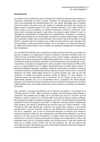 Universidad del Valle de México 5
                                                                          Lic. Carlos Villalobos

Reconsideración

Un enfoque menos confrontativo para el manejo de la resistencia empezaría por reconocer la
resistencia, comprender sus raíces o causas, "escuchar" los mensajes que emite y apreciarla
como una oportunidad de retroalimentación útil y de valioso aprendizaje para el proceso
mismo de cambio. Una visión como ésta significa un abordaje más fluído, que recuerda de
alguna manera la filosofía propia de las artes marciales orientales, en las cuales siempre se
busca aceptar y usar la respuesta, sin intentar confrontarla, retenerla o removerla: nunca
luchar contra la energía que alguien o algo ofrece, sino tomarla y saber utilizarla. Es decir, la
estrategia de confrontación es reemplazada por la posibilidad de "acompasar" la resistencia,
navegar temporalmente en sus mismas aguas, aprovechar su propia energía y llegar a hacer de
ella un potencial "aliado" para la transformación. Esta manera natural de proceder le resulta
familiar a aquellos líderes de programas de cambio que hoy practican artes marciales tales
como el aikido o el judo, que procuran trabajar "con la naturaleza y no contra ella" (Senge et
al., 1999). Como puede notarse, estos conceptos son claramente avalados por la Programación
Neuro-Lingüística.

Una consideración diferente de la resistencia al cambio reconoce entonces que cuando una
persona, un grupo o una organización muestran conductas o actitudes resistentes, éstas son
indicios de que la resistencia ofrece a quienes la viven ciertas ventajas o ganancias, que les
resultan más atractivas que lo que el cambio puede proporcionar. Es decir, en cierto momento,
la resistencia puede ser percibida, consciente o inconscientemente, por la entidad que la vive -
una persona, un equipo o una organización- como una opción más ventajosa (en PNL se diría
que es "la mejor opción") ante la riesgosa incertidumbre que el cambio parece ofrecer: le
garantiza estabilidad, seguridad, comodidad, sentido de control sobre el ambiente, contribuye
a mantener el balance o equilibrio del sistema y hasta le comunica muchas veces un sentido de
esperanza. De hecho, Senge (1991) plantea en La quinta disciplina que cada vez que hay
resistencia al cambio hay también procesos ocultos de balance. En otras palabras, la
resistencia parece ser importante para la "economía" de ese sistema, ya que sirve a un
determinado propósito útil y no es simplemente nociva o perjudicial. No resulta extraño,
entonces, que el sistema perciba la resistencia como una "solución de compromiso" y se aferre
subjetivamente a ella, aun cuando comprenda en forma racional la necesidad y los beneficios
del cambio.

Esto recuerda el concepto psicodinámico de la "ganancia secundaria" y el principio de la
"intención positiva" en PNL . Según el primero, el sujeto a menudo obtiene ciertas ventajas o
"ganancias" del problema que lo aflige, por lo cual habría que buscar la "función" que ese
problema o síntoma cumple en un momento dado. Esta forma de pensar cambia el enfoque:
de la búsqueda de orígenes mediante la pregunta "¿por qué?" a la identificación del propósito
específico a través de la pregunta "¿para qué?". El segundo ("intención positiva") sostiene que
toda conducta, por extraña y disfuncional que parezca, tiene una "buena intención" y está
tratando de hacer algo positivo por la persona, aun cuando ésta lo ignore. Lo que sucede
generalmente es que esa "intención" puede ser muy diferente de la conducta que resulta, o
sea, de su "expresión", por lo cual es conveniente distinguir la conducta de la intención,
buscando mantener la intención, pero cambiando el comportamiento mediante el cual ella se
expresa. En el caso concreto de la resistencia al cambio, inquirir para qué está presente la
resistencia en la vida de la persona, del equipo de trabajo o de la organización, es decir, qué
propósitos tiene, cuál es su intención positiva, qué funciones ejerce y qué está tratando de
hacer por el sistema, puede resultar más útil que preguntar por qué ese sistema está
resistiendo el cambio. Recuérdese que estas mismas ideas constituyen la base del trabajo con
el procedimiento de reencuadre en PNL.
 