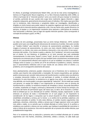 Universidad del Valle de México 6
                                                                          Lic. Carlos Villalobos

En efecto, el psicólogo norteamericano Robert Dilts, uno de los más serios investigadores y
teóricos en Programación Neuro-Lingüística, en su libro Visionary leadership skills (1996), se
refiere al principio de la "intención positiva" como una noción útil para manejar la resistencia
al cambio, partiendo de que cuando ésta surge tiene realmente alguna intención o algún
propósito subyacente, generalmente de provecho para el individuo. Ello implica que para lidiar
con la resistencia, tales intenciones o propósitos deben ser investigados, identificados y
dirigidos en cierta manera para poder separar los aspectos negativos que tiene la conducta de
resistencia de la intención positiva subyacente a ella. Una vez hecho esto, puede ofrecerse a la
persona, al equipo o a la organización resistente otras opciones o alternativas de conducta,
más funcionales y efectivas, para el logro de aquella intención positiva. (Esto corresponde al
concepto de acompsar y guiar, en PNL.)

Alianzas

Las ideas de otro psicólogo, presentadas hace ya cierto tiempo (Pedersen, 1977), también
pueden servir para una resignificación del proceso de resistencia al cambio. Este autor concibe
un "modelo triádico" para describir el proceso de asesoramiento psicológico. Su modelo
imagina el proceso de asesoramiento, no como una mera relación diádica entre el asesor
profesional y su cliente, sino como una dinámica interacción a tres vías entre 1) ese asesor -
promotor del cambio-, 2) el cliente o sujeto y, además, 3) el "problema", tal como es percibido
por el cliente. En esa dinámica, el problema es un ente concreto que está cambiando
constantemente. Es visto como "bueno" y como "malo", de allí su carácter dilemático: no sólo
representa una amenaza para el sujeto sino que también tiene connotaciones recompensantes
para él. Un asesoramiento efectivo sería aquel en el cual se establece una alianza o coalición
sinérgica entre el asesor y su cliente con el fin de enfrentar el problema y aislarlo, mientras
que el asesoramiento inefectivo sería el que resulta de una alianza entre el cliente y su
problema, con el consiguiente aislamiento del asesor.

Estos planteamientos anteriores pueden relacionarse con el fenómeno de la resistencia al
cambio, para hacerlo más comprensible y manejable. De manera esquemática, por ejemplo,
podría comenzarse por concebir todo proceso de transformación o cambio como una dinámica
y compleja interacción triádica, en la cual participan el cambio, la entidad afectada y la
resistencia. En esta interacción, la resistencia es un agente muy activo, con una personalidad
muy definida, con mucho poder y con gran capacidad de "seducción". De tal modo que cuando
una persona, un equipo de trabajo o una organización se encuentran ante un proceso de
transformación o cambio, la resistencia empieza de inmediato a actuar, buscando descalificar
el cambio, resaltando sus riesgos y amenazas y destacando al mismo tiempo las ventajas y los
atractivos del hecho de permanecer igual, del status quo, es decir, de la situación a cambiar.
Ante la entidad que va a ser afectada por el cambio -individuo, equipo, organización- se abre
entonces un proceso de duda e incertidumbre en el cual juegan un rol importante la
consideración de los logros o conquistas que la actual situación le ofrece -probablemente
estabilidad, comodidad, y certeza, por lo menos- y un análisis de las pérdidas subjetivas y de
los riesgos asociados al cambio. Si ante estos dilemas, el cambio muestra argumentos más
poderosos, atractivos, coherentes, sólidos y veraces que lo hagan aparecer como una opción
más válida y viable, no es extraño que la entidad afectada se incline hacia él, lo prefiera y
establezca una coalición o alianza con ese cambio, que implique la posibilidad de neutralizar o
aislar el efecto de la resistencia. Esta sería la expresión de un proceso de cambio efectivo, que
probablemente tenga éxito.

Pero si la resistencia afina su seducción y presenta ante la entidad afectada por el cambio
argumentos aún más fuertes, atractivos, coherentes, sólidos y veraces, no cabe duda que
 