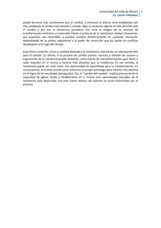 Universidad del Valle de México 7
                                                                          Lic. Carlos Villalobos

puede tornarse más convincente que el cambio, y entonces la alianza sería establecida con
ella, quedando el cambio neutralizado o aislado. Aquí, la situación vigente es más atractiva que
el cambio y por eso la resistencia prevalece. Esa sería la imagen de un proceso de
transformación inefectivo y vulnerable frente a la fuerza de la resistencia. Ambas situaciones,
por supuesto, son reversibles y pueden cambiar dinámicamente en cualquier momento,
dependiendo de la solidez argumental y el poder de convicción que las partes en conflicto
desplieguen a lo largo del tiempo.

Esta última coalición, entre la entidad afectada y la resistencia, representa un interesante reto
para el cambio. En efecto, si el proceso de cambio conoce, escucha y atiende las razones y
argumentos de la resistencia puede utilizarlos como fuente de retroalimentación para llevar a
cabo reajustes en sí mismo y hacerse más atractivo que la resistencia. En ese sentido, la
resistencia puede ser vista como una oportunidad de aprendizaje para la transformación. En
consecuencia, el cambio puede variar entonces su propia estrategia para hacerla más efectiva
en el logro de los resultados perseguidos. Así, el "cambio del cambio" implica precisamente la
capacidad de aplicar fluída y flexiblemente en sí mismo esos aprendizajes extraídos de la
resistencia para desarrollar una más fuerte alianza con quienes se verán favorecidos por el
proceso.
 