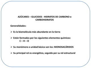 AZÚCARES – GLUCIDOS - HIDRATOS DE CARBONO o
CARBOHIDRATOS
Generalidades:
 Es la biomolécula más abundante en la tierra
 Están formados por los siguientes elementos químicos:
C–H–O
 Su monómero o unidad básica son los: MONOSACÁRIDOS
 Su principal rol es energético, seguido por su rol estructural

 