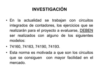 INVESTIGACIÓNEn la actualidad se trabajan con circuitos integrados de contadores, los ejercicios que se realizarán para el proyecto a evaluarse, DEBEN ser realizados con alguno de los siguientes modelos:74160, 74163, 74190, 74193.Esta norma es motivada a que son los circuitos que se consiguen  con mayor facilidad en el mercado.