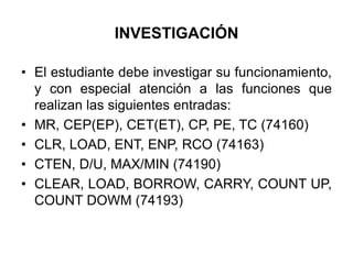 INVESTIGACIÓNEl estudiante debe investigar su funcionamiento, y con especial atención a las funciones que realizan las siguientes entradas:MR, CEP(EP), CET(ET), CP, PE, TC (74160)CLR, LOAD, ENT, ENP, RCO (74163)CTEN, D/U, MAX/MIN (74190)CLEAR, LOAD, BORROW, CARRY, COUNT UP, COUNT DOWM (74193)
