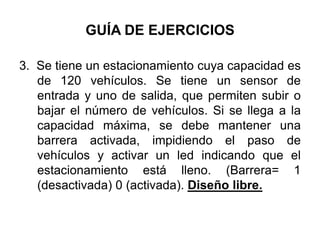 GUÍA DE EJERCICIOS3.  Se tiene un estacionamiento cuya capacidad es de 120 vehículos. Se tiene un sensor de entrada y uno de salida, que permiten subir o bajar el número de vehículos. Si se llega a la capacidad máxima, se debe mantener una barrera activada, impidiendo el paso de vehículos y activar un led indicando que el estacionamiento está lleno. (Barrera= 1 (desactivada) 0 (activada). Diseño libre.