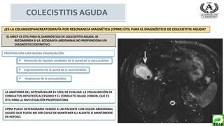 EL MRCP ES ÚTIL PARA EL DIAGNÓSTICO DE COLECISTITIS AGUDA. SE
RECOMIENDA SI LA ECOGRAFÍA ABDOMINAL NO PROPORCIONA UN
DIAGNÓSTICODEFINITIVO.
¿ES LA COLANGIOPANCREATOGRAFÍA POR RESONANCIA MAGNÉTICA (CPRM) ÚTIL PARA EL DIAGNÓSTICO DE COLECISTITIS AGUDA?
PROPORCIONA UNA BUENA VISUALIZACIÓN:
CPRM PUEDE DETERIORARSE DEBIDO A UN PACIENTE CON DOLOR ABDOMINAL
AGUDO QUE PUEDE NO SER CAPAZ DE MANTENER SU ALIENTO O MANTENERSE
EN REPOSO.
 Engrosamiento de la pared de la vesículabiliar,
 Retención de líquidos alrededor de la pared de la vesículabiliar
 Ampliación de la vesículabiliar.
LA ANATOMÍA DEL SISTEMA BILIAR ES FÁCIL DE EVALUAR: LA VISUALIZACIÓN DE
CONDUCTOS HEPÁTICOS ACCESORIO Y EL CONDUCTO BILIAR COMÚN, QUE ES
ÚTIL PARA LA INVESTIGACIÓN PREOPERATORIA
COLECISTITIS AGUDA
 