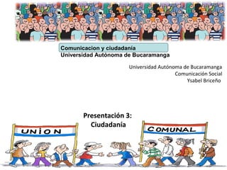 Comunicacion y ciudadanía
Universidad Autónoma de Bucaramanga
Presentación 3:
Ciudadanía
Universidad Autónoma de Bucaramanga
Comunicación Social
Ysabel Briceño
 