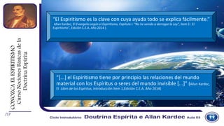 /17
“El Espiritismo es la clave con cuya ayuda todo se explica fácilmente.”
(Allan Kardec, El Evangelio según el Espiritismo, Capítulo I: “No he venido a derrogar la Ley”, Item 5 : El
Espiritismo”, Edición C.E.A. Año 2014 ).
“[...] el Espiritismo tiene por principio las relaciones del mundo
material con los Espíritus o seres del mundo invisible [...]” (Allan Kardec,
El Libro de los Espíritus, Introducción Item 1,Edición C.E.A. Año 2014)
CONOZCAELESPIRITISMO
CursoNocionesBásicasdela
DoctrinaEspírita
 