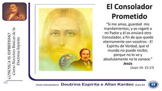/17
El Consolador
Prometido
“Si me amas, guardad mis
mandamientos; y yo rogaré a
mi Padre y él os enviará otro
Consolador, a fin de que quede
eternamente con vosotros - El
Espíritu de Verdad, que el
mundo no puede recibir,
porque no lo ve y
absolutamente no lo conoce.”
Jesús
(Juan 14: 15-17)
CONOZCAELESPIRITISMO
CursoNocionesBásicasdela
DoctrinaEspírita
 