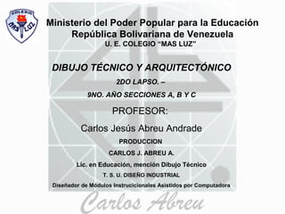 Ministerio del Poder Popular para la Educación
República Bolivariana de Venezuela
U. E. COLEGIO “MAS LUZ”
DIBUJO TÉCNICO Y ARQUITECTÓNICO
2DO LAPSO. –
9NO. AÑO SECCIONES A, B Y C
PROFESOR:
Carlos Jesús Abreu Andrade
PRODUCCION
CARLOS J. ABREU A.
Lic. en Educación, mención Dibujo Técnico
T. S. U. DISEÑO INDUSTRIAL
Diseñador de Módulos Instrucicionales Asistidos por Computadora
 