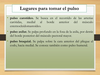 Lugares para tomar el pulso
• pulso carotídeo. Se busca en el recorrido de las arterias
carótidas, medial al borde anterior del músculo
esternocleidomastoídeo.
• pulso axilar. Se palpa profundo en la fosa de la axila, por detrás
del borde posterior del músculo pectoral mayor.
• pulso braquial. Se palpa sobre la cara anterior del pliegue el
codo, hacia medial. Se conoce también como pulso humeral.
 