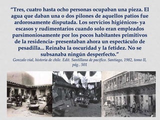 “Tres, cuatro hasta ocho personas ocupaban una pieza. El
agua que daban una o dos pilones de aquellos patios fue
ardorosamente disputada. Los servicios higiénicos- ya
escasos y rudimentarios cuando solo eran empleados
parsimoniosamente por los pocos habitantes primitivos
de la residencia- presentaban ahora un espectáculo de
pesadilla... Reinaba la oscuridad y la fetidez. No se
subsanaba ningún desperfecto.”
Gonzalo vial, historia de chile. Edit. Santillana de pacifico. Santiago, 1982, tomo II,
pág.. 501
 