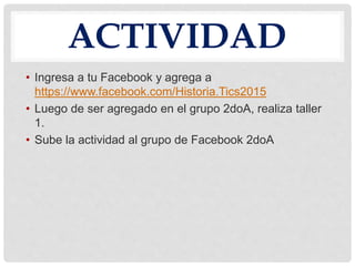 ACTIVIDAD
• Ingresa a tu Facebook y agrega a
https://www.facebook.com/Historia.Tics2015
• Luego de ser agregado en el grupo 2doA, realiza taller
1.
• Sube la actividad al grupo de Facebook 2doA
 